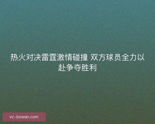 热火对决雷霆激情碰撞 双方球员全力以赴争夺胜利