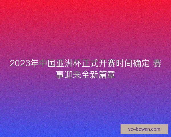 2023年中国亚洲杯正式开赛时间确定 赛事迎来全新篇章