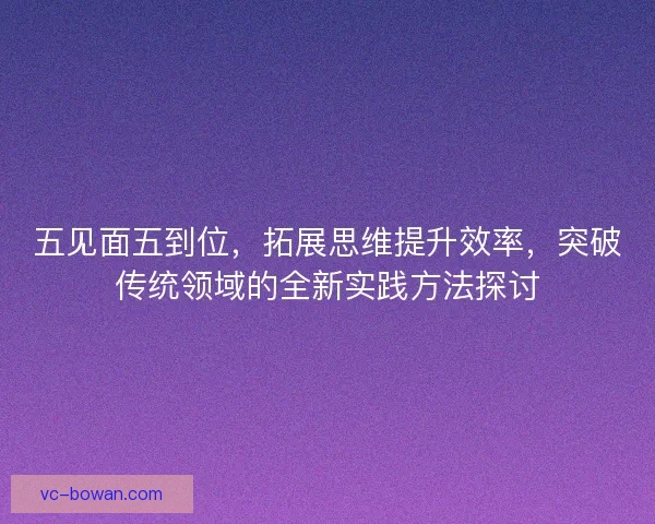 五见面五到位，拓展思维提升效率，突破传统领域的全新实践方法探讨
